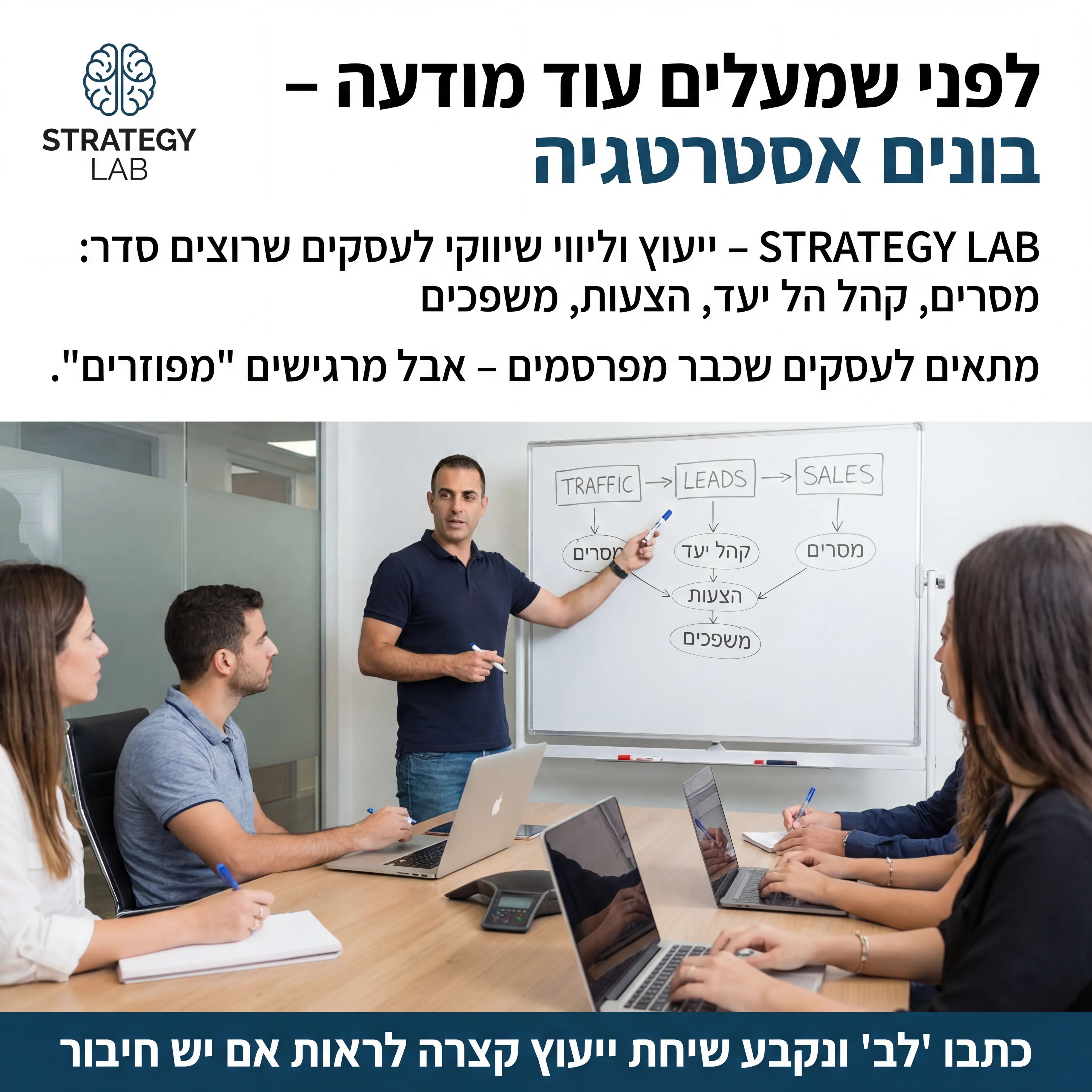 Strategy Lab - נוצר ב-Shotto AI. פרומפט: 🧠 STRATEGY LAB 5
טקסט מודעה:
כותרת:
לפני שמעלים עוד מודעה – בונים אסטרטגיה.
שורה שנייה:
STRATEGY LAB – ייעוץ וליווי שיווקי לעסקים שרוצים סדר: מסרים, קהל יעד, הצעות, משפכים.
שורה שלישית:
מתאים לעסקים שכבר מפרסמים – אבל מרגישים "מפוזרים".
CTA:
כתבו "לב" ונקבע שיחת ייעוץ קצרה לראות אם יש חיבור.
רעיון לתמונה:
שולחן עם לוח לבן ברקע, חיצים בין "Traffic", "Leads", "Sales". אדם מסביר עם טוש ביד. לוגו STRATEGY LAB בפינה.